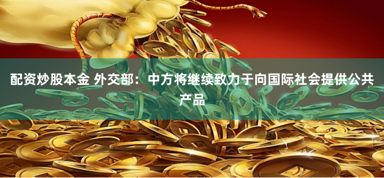 配资炒股本金 外交部：中方将继续致力于向国际社会提供公共产品