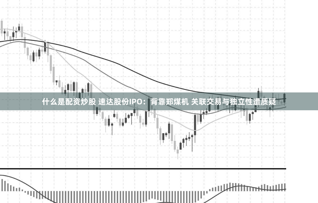 什么是配资炒股 速达股份IPO：背靠郑煤机 关联交易与独立性遭质疑