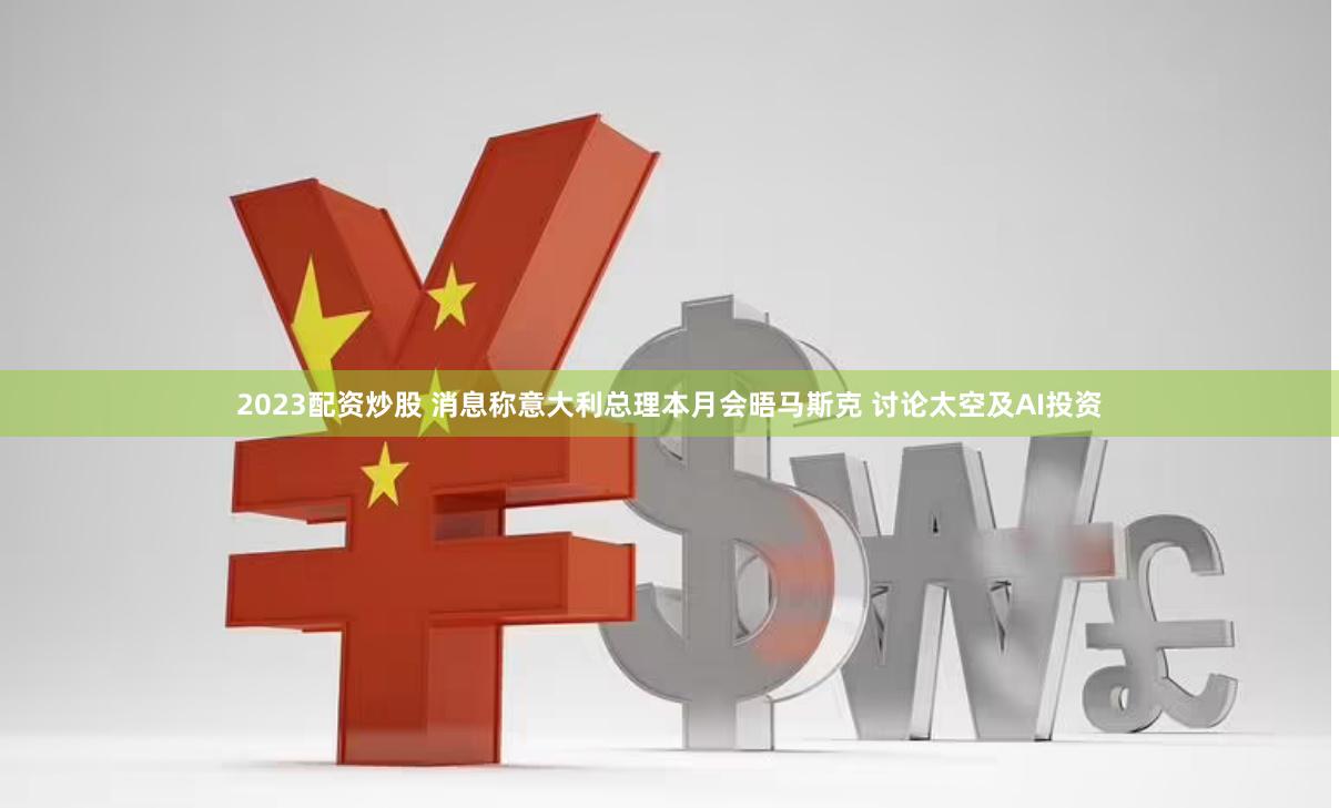 2023配资炒股 消息称意大利总理本月会晤马斯克 讨论太空及AI投资