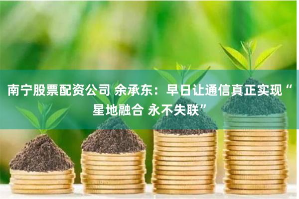 南宁股票配资公司 余承东：早日让通信真正实现“星地融合 永不失联”