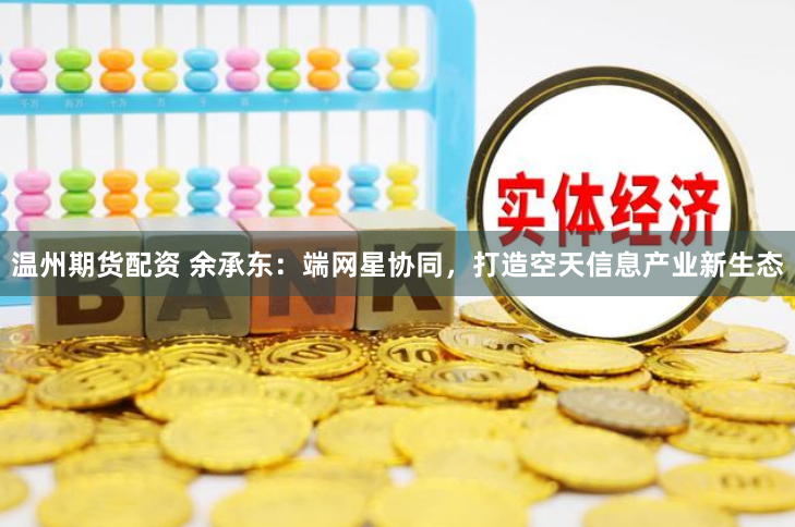 温州期货配资 余承东：端网星协同，打造空天信息产业新生态