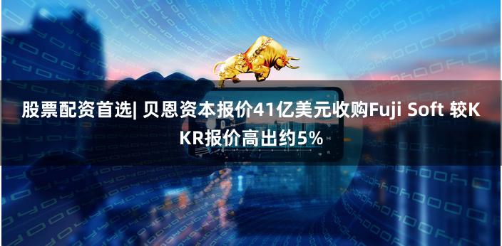 股票配资首选| 贝恩资本报价41亿美元收购Fuji Soft 较KKR报价高出约5%
