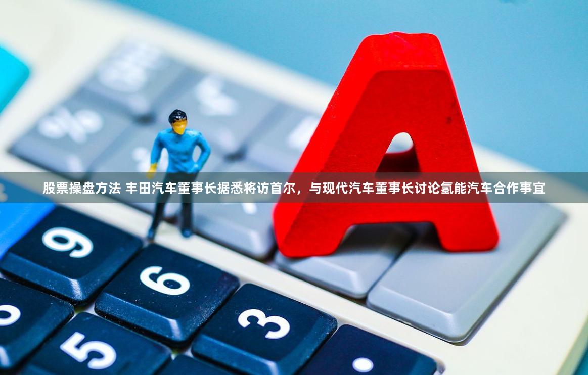 股票操盘方法 丰田汽车董事长据悉将访首尔，与现代汽车董事长讨论氢能汽车合作事宜