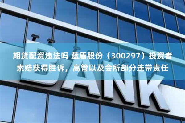 期货配资违法吗 蓝盾股份（300297）投资者索赔获得胜诉，高管以及会所部分连带责任