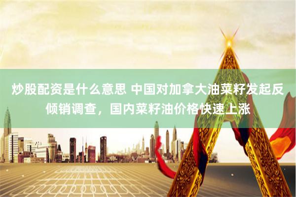 炒股配资是什么意思 中国对加拿大油菜籽发起反倾销调查，国内菜籽油价格快速上涨