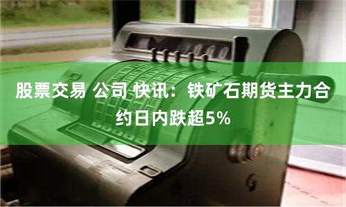 股票交易 公司 快讯：铁矿石期货主力合约日内跌超5%
