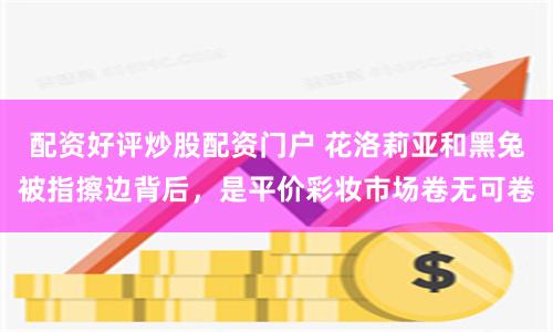 配资好评炒股配资门户 花洛莉亚和黑兔被指擦边背后，是平价彩妆市场卷无可卷