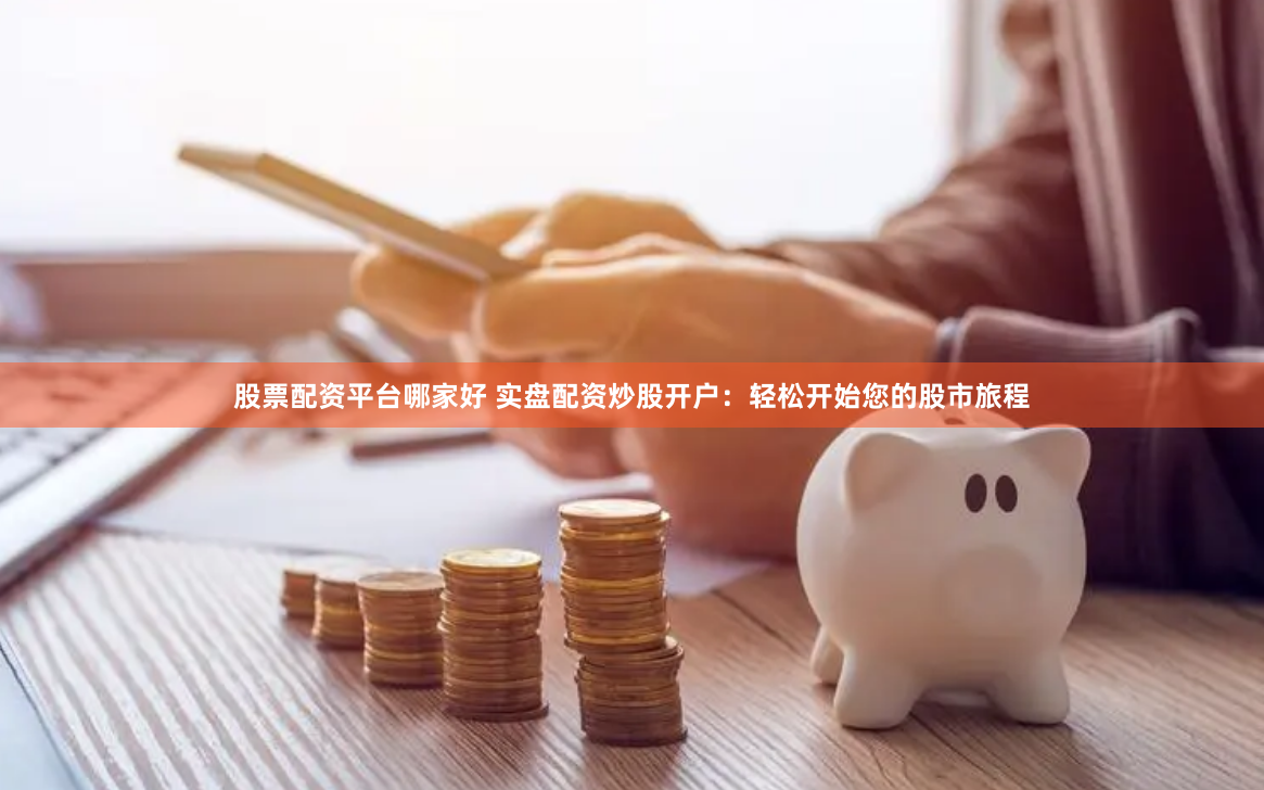 股票配资平台哪家好 实盘配资炒股开户：轻松开始您的股市旅程