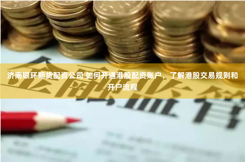 济南银环期货配资公司 如何开通港股配资账户，了解港股交易规则和开户流程