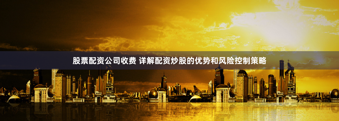 股票配资公司收费 详解配资炒股的优势和风险控制策略