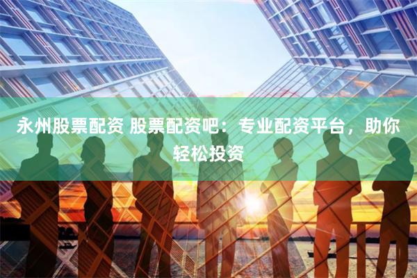 永州股票配资 股票配资吧：专业配资平台，助你轻松投资