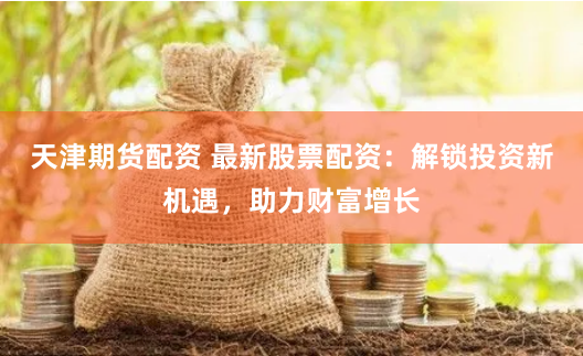 天津期货配资 最新股票配资：解锁投资新机遇，助力财富增长