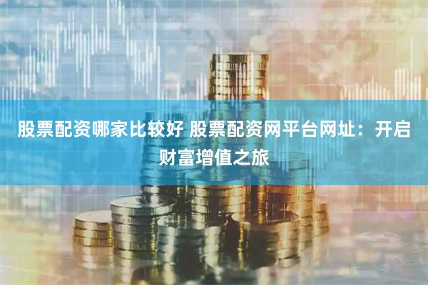 股票配资哪家比较好 股票配资网平台网址：开启财富增值之旅