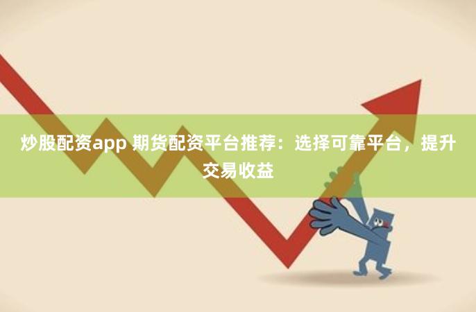 炒股配资app 期货配资平台推荐：选择可靠平台，提升交易收益