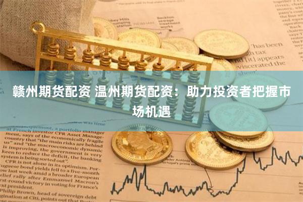 赣州期货配资 温州期货配资：助力投资者把握市场机遇