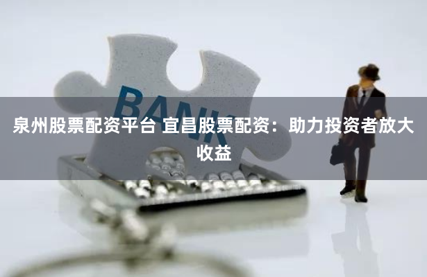 泉州股票配资平台 宜昌股票配资：助力投资者放大收益