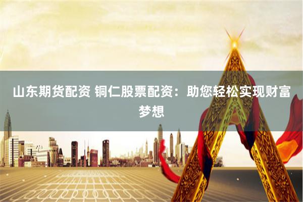 山东期货配资 铜仁股票配资：助您轻松实现财富梦想