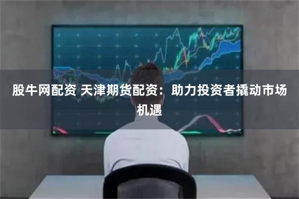股牛网配资 天津期货配资：助力投资者撬动市场机遇
