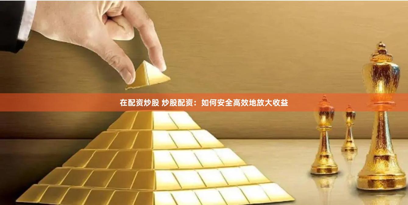 在配资炒股 炒股配资：如何安全高效地放大收益