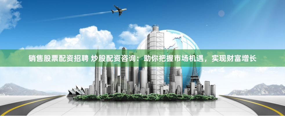 销售股票配资招聘 炒股配资咨询：助你把握市场机遇，实现财富增长