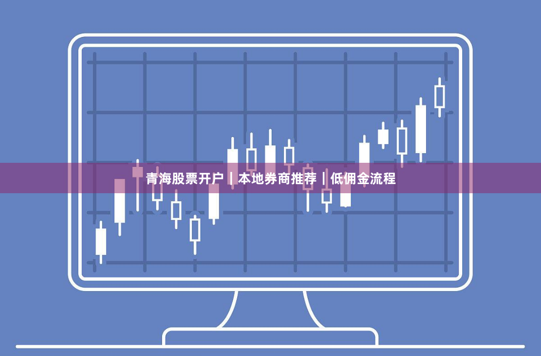 青海股票开户｜本地券商推荐｜低佣金流程